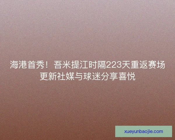海港首秀！吾米提江时隔223天重返赛场更新社媒与球迷分享喜悦