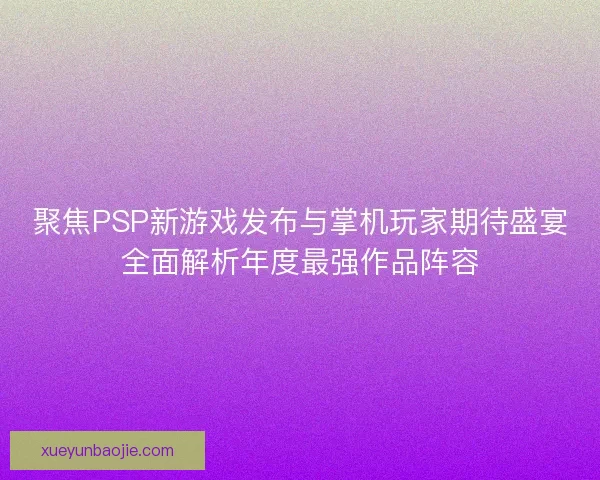 聚焦PSP新游戏发布与掌机玩家期待盛宴全面解析年度最强作品阵容