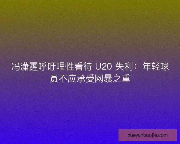 冯潇霆呼吁理性看待 U20 失利：年轻球员不应承受网暴之重