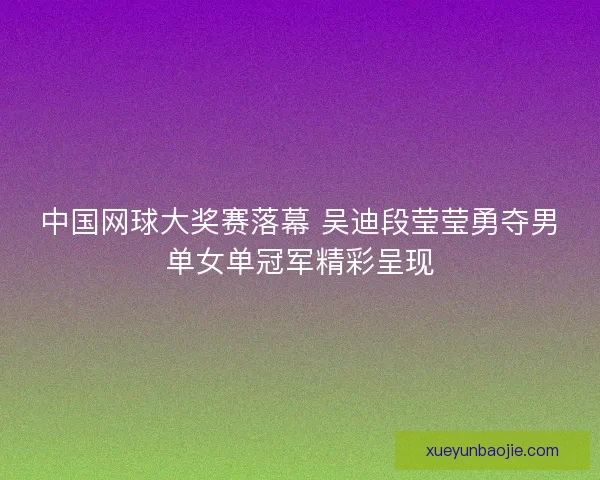 中国网球大奖赛落幕 吴迪段莹莹勇夺男单女单冠军精彩呈现