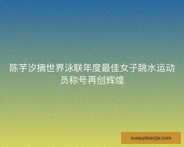 陈芋汐摘世界泳联年度最佳女子跳水运动员称号再创辉煌