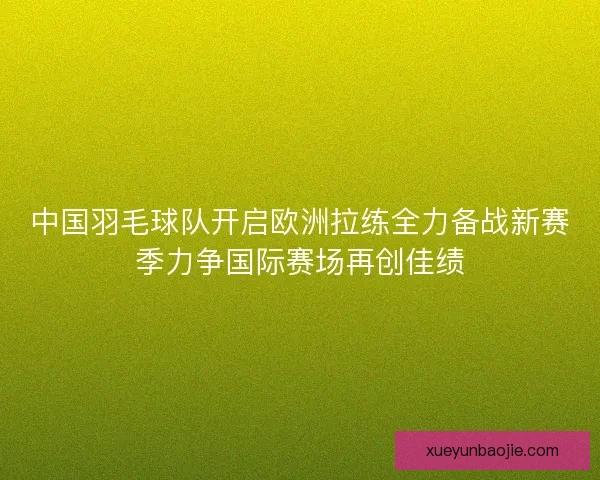 中国羽毛球队开启欧洲拉练全力备战新赛季力争国际赛场再创佳绩