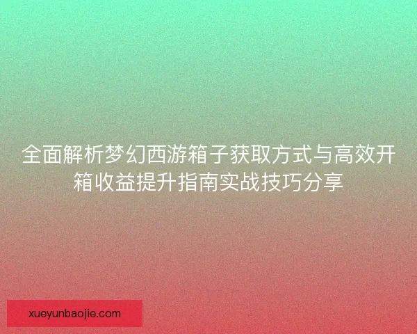 全面解析梦幻西游箱子获取方式与高效开箱收益提升指南实战技巧分享